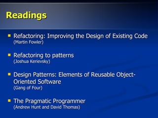 ReadingsReadings
 Refactoring: Improving the Design of Existing CodeRefactoring: Improving the Design of Existing Code
(Martin Fowler)(Martin Fowler)
 Refactoring to patternsRefactoring to patterns
(Joshua Kerievsky)(Joshua Kerievsky)
 Design Patterns: Elements of Reusable Object-Design Patterns: Elements of Reusable Object-
Oriented SoftwareOriented Software
(Gang of Four)(Gang of Four)
 The Pragmatic ProgrammerThe Pragmatic Programmer
(Andrew Hunt and David Thomas)(Andrew Hunt and David Thomas)
 