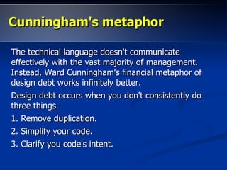 Cunningham's metaphorCunningham's metaphor
The technical language doesn't communicateThe technical language doesn't communicate
effectively with the vast majority of management.effectively with the vast majority of management.
Instead, Ward Cunningham's financial metaphor ofInstead, Ward Cunningham's financial metaphor of
design debt works infinitely better.design debt works infinitely better.
Design debt occurs when you don't consistently doDesign debt occurs when you don't consistently do
three things.three things.
1. Remove duplication.1. Remove duplication.
2. Simplify your code.2. Simplify your code.
3. Clarify you code's intent.3. Clarify you code's intent.
 