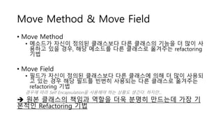Move Method & Move Field
• Move Method
• 메소드가 자신이 정의된 클래스보다 다른 클래스의 기능을 더 많이 사
용하고 있을 경우, 해당 메소드를 다른 클래스로 옮겨주는 refactoring
기법
• Move Field
• 필드가 자신이 정의된 클래스보다 다른 클래스에 의해 더 많이 사용되
고 있는 경우 해당 필드를 빈번히 사용되는 다른 클래스로 옮겨주는
refactoring 기법
경우에 따라 Self Encapsulation을 사용해야 하는 상황도 생긴다. 하지만…
 원본 클래스의 책임과 역할을 더욱 분명히 만드는데 가장 기
본적인 Refactoring 기법
 