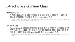 Extract Class & Inline Class
• Extract Class
• 두개의 클래스가 할 일을 하나의 클래스가 맡아서 하고 있는 경우, 클
래스를 분리하고 기능을 분리하는 refactoring 기법
무리하게 클래스를 추출하다 보면 간혹 상호 참조가 일어날 수 있는데, 이런 부분은 도리어 가독성을 떨
어뜨릴 수 있다. 가급적이면 sub-typing이 나을 것.
• Inline Class
• Extract Class와 반대의 개념으로 쪼개고 쪼개다 보면 기능이라고 할 것
조차 남지 않는 클래스가 생길 수 있는데, 이럴 때 해당 클래스를 자주
사용하는 다른 클래스와 Merging해 주는 refactoring 기법
Merging을 하는 과정에서 타 클래스의 참조가 없다면 inner class등을 통해 해당 class를 은닉하는 것도
좋음
 