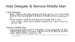 Hide Delegate & Remove Middle Man
• Hide Delegate
• 클래스 사용자가 해당 클래스를 통해 다른 클래스를 얻고 그의 기능을 이용하
려 할 때, 위임 메소드를 통해 다른 클래스의 존재를 숨겨주는 refactoring 기
법
• OOP의 관점에서 보았을 때 자료(정보)은닉의 효과를 취할 수 있다.
이는 곧 클래스 사용자 입장에서 불필요한 정보를 줄여 주는, 사용하기 편리하게 만
들어 주는 역할
• Remove Middle Man
• Hide Delegate의 반대 개념으로 어떤 클래스가 Hide Delegate를 너무 많이
수행하여 본래 역할이 아닌 broker 역할처럼 보여 질 때, 클래스를 분리하여
broker 역할을 제거하는 refactoring 기법
broker 역할을 수행하더라도 해당 클래스의 본래의 취지(책임)에 부합이 된다면 굳이 제거하지 않는 쪽
이 나을 것 같다.
 