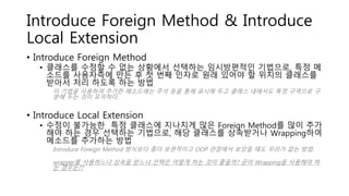 Introduce Foreign Method & Introduce
Local Extension
• Introduce Foreign Method
• 클래스를 수정할 수 없는 상황에서 선택하는 임시방편적인 기법으로, 특정 메
소드를 사용자측에 만든 후 첫 번째 인자로 원래 있어야 할 위치의 클래스를
받아서 처리 하도록 하는 방법
이 기법을 사용하여 추가한 메소드에는 주석 등을 통해 표시해 두고 클래스 내에서도 특정 구역으로 구
분해 두는 것이 유익하다.
• Introduce Local Extension
• 수정이 불가능한 특정 클래스에 지나치게 많은 Foreign Method를 많이 추가
해야 하는 경우 선택하는 기법으로, 해당 클래스를 상속받거나 Wrapping하여
메소드를 추가하는 방법
Introduce Foreign Method 방식보다 좀더 보편적이고 OOP 관점에서 보았을 때도 무리가 없는 방법.
wrapper를 사용하느냐 상속을 받느냐 선택은 어떻게 하는 것이 좋을까? 굳이 Wrapping을 사용해야 하
는 경우는??
 