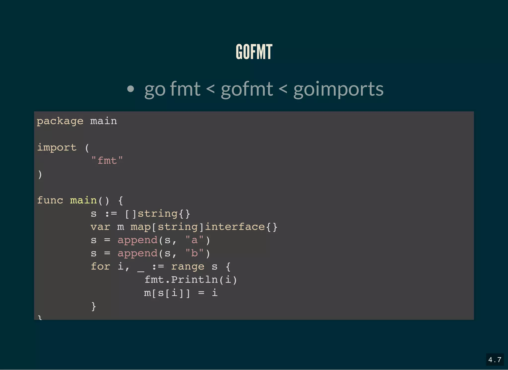GOFMTGOFMT
go fmt &lt; gofmt &lt; goimports
package main
import (
&quot;fmt&quot;
)
func main() {
s := []string{}
var m map[string]interface{}
s = append(s, &quot;a&quot;)
s = append(s, &quot;b&quot;)
for i, _ := range s {
fmt.Println(i)
m[s[i]] = i
}
}
4 . 7
 