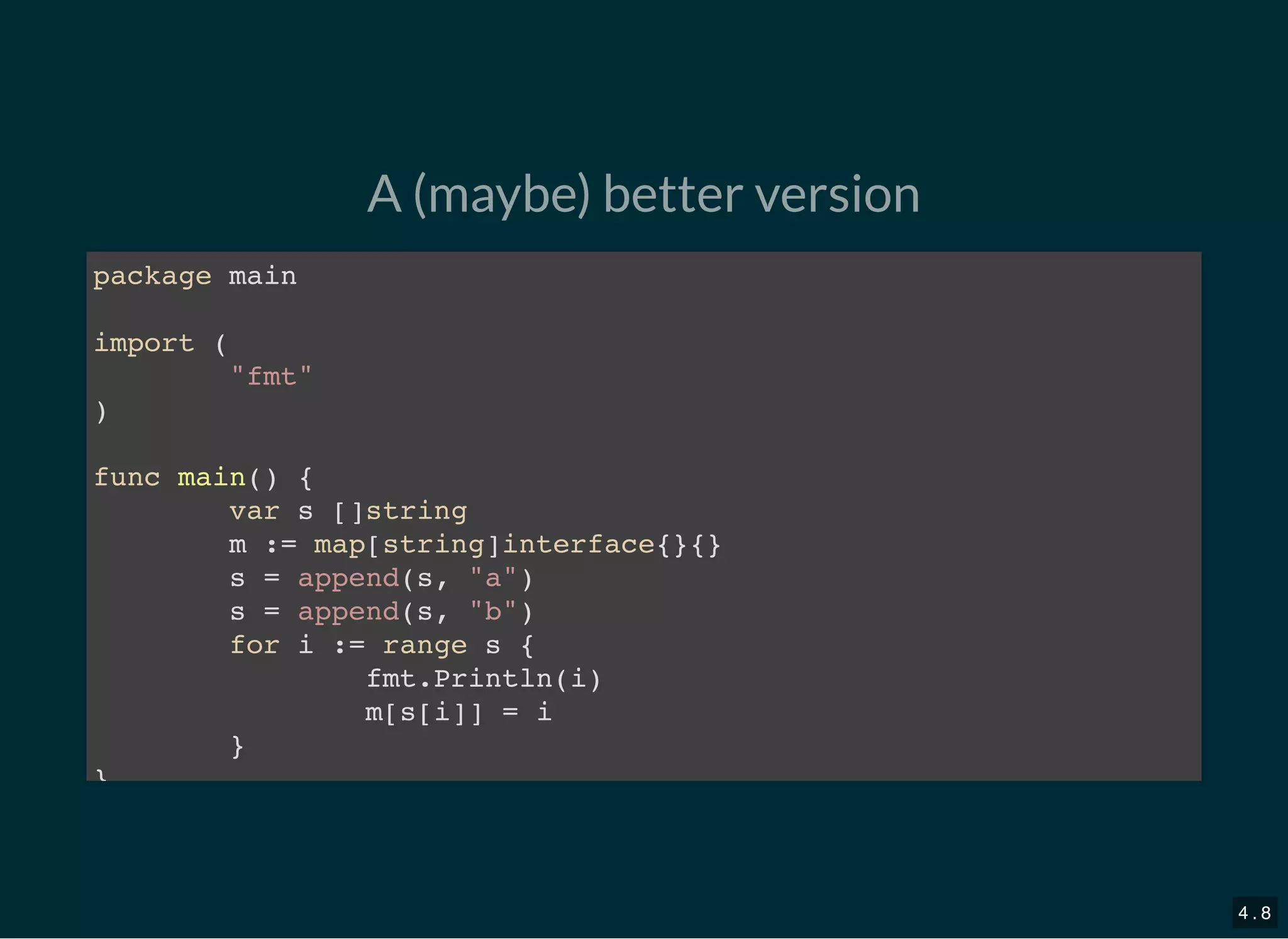 A (maybe) better version
package main
import (
&quot;fmt&quot;
)
func main() {
var s []string
m := map[string]interface{}{}
s = append(s, &quot;a&quot;)
s = append(s, &quot;b&quot;)
for i := range s {
fmt.Println(i)
m[s[i]] = i
}
}
4 . 8
 