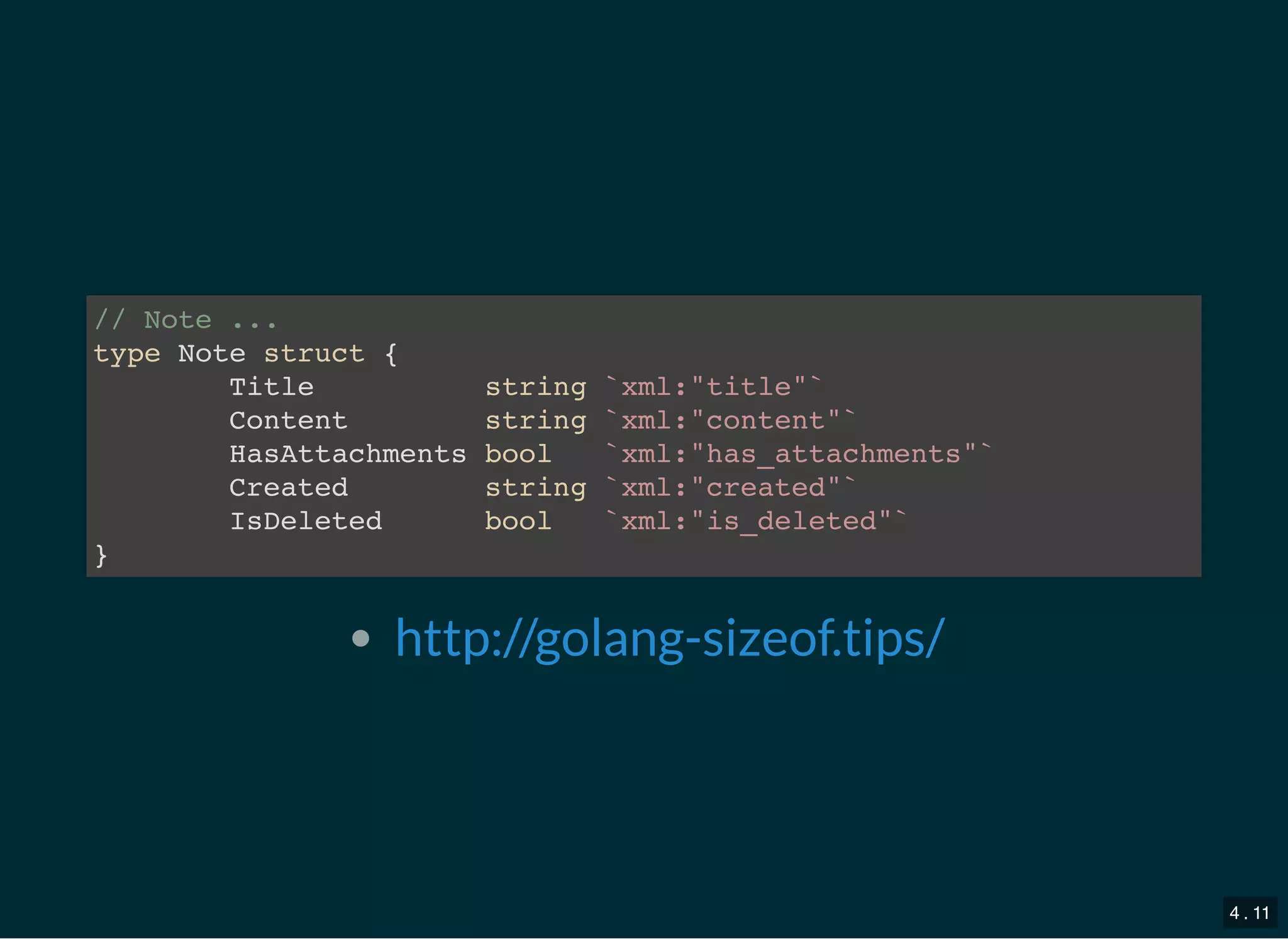 // Note ...
type Note struct {
Title string `xml:&quot;title&quot;`
Content string `xml:&quot;content&quot;`
HasAttachments bool `xml:&quot;has_attachments&quot;`
Created string `xml:&quot;created&quot;`
IsDeleted bool `xml:&quot;is_deleted&quot;`
}
http://golang-sizeof.tips/
4 . 11
 