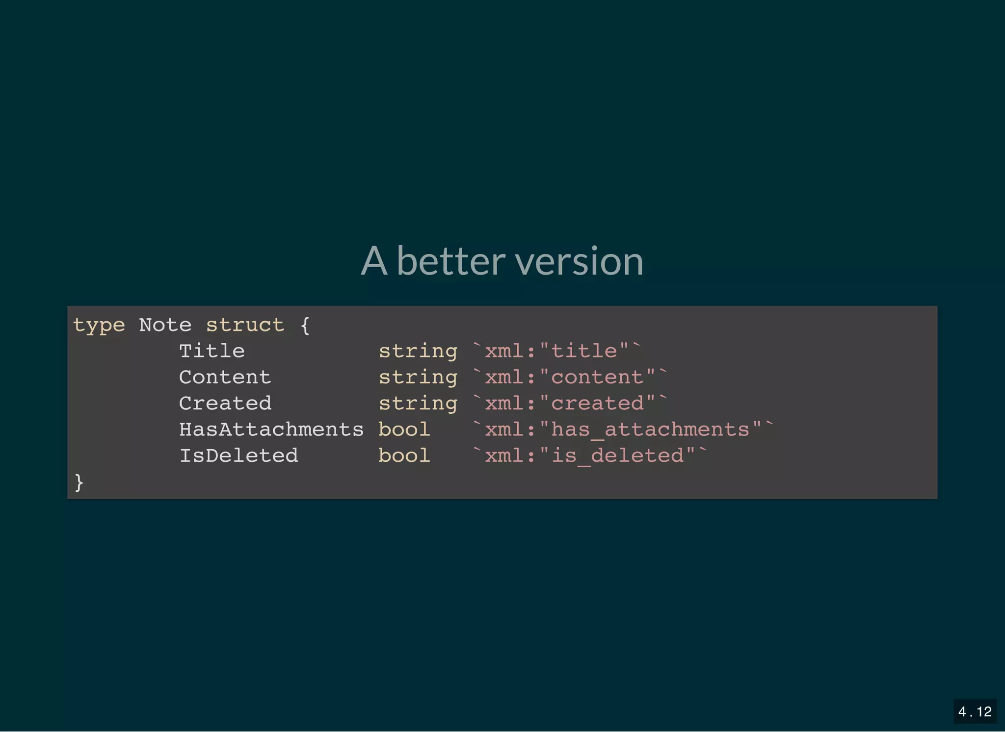 A better version
type Note struct {
Title string `xml:&quot;title&quot;`
Content string `xml:&quot;content&quot;`
Created string `xml:&quot;created&quot;`
HasAttachments bool `xml:&quot;has_attachments&quot;`
IsDeleted bool `xml:&quot;is_deleted&quot;`
}
4 . 12
 