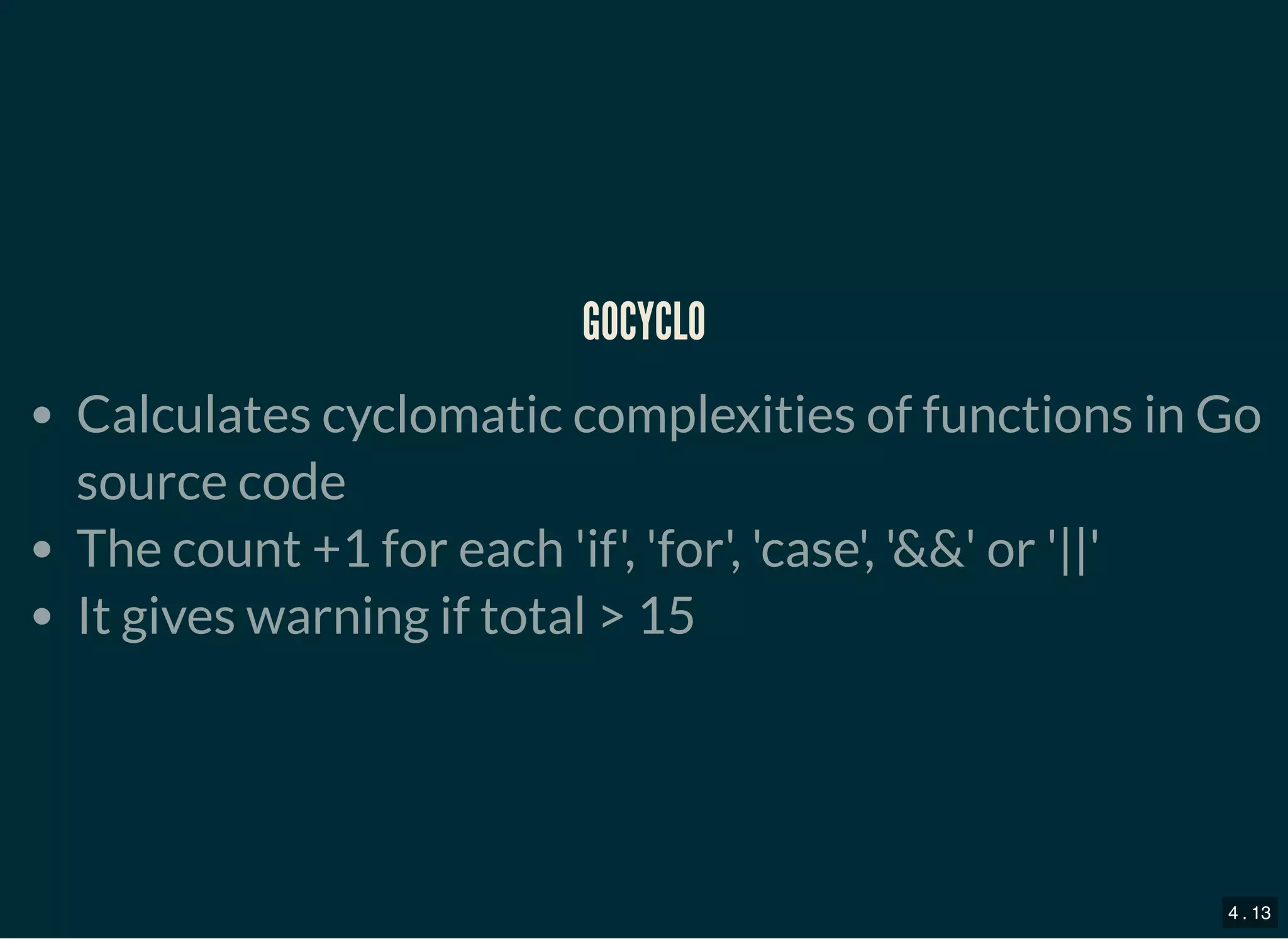 GOCYCLOGOCYCLO
Calculates cyclomatic complexities of functions in Go
source code
The count +1 for each &#x27;if&#x27;, &#x27;for&#x27;, &#x27;case&#x27;, &#x27;&amp;&amp;&#x27; or &#x27;||&#x27;
It gives warning if total &gt; 15
4 . 13
 