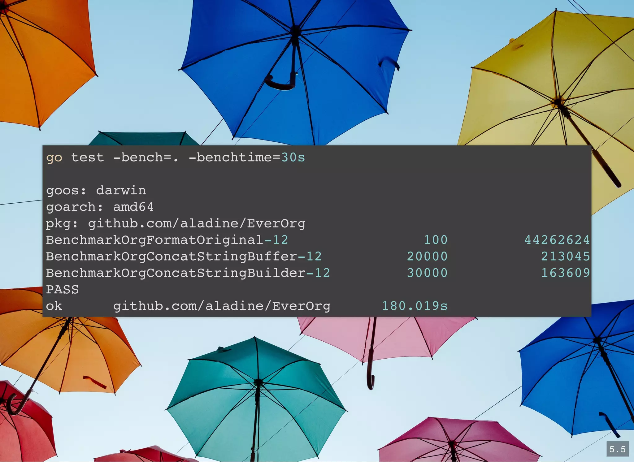 go test -bench=. -benchtime=30s
goos: darwin
goarch: amd64
pkg: github.com/aladine/EverOrg
BenchmarkOrgFormatOriginal-12 100 44262624
BenchmarkOrgConcatStringBuffer-12 20000 213045
BenchmarkOrgConcatStringBuilder-12 30000 163609
PASS
ok github.com/aladine/EverOrg 180.019s
5 . 5
 