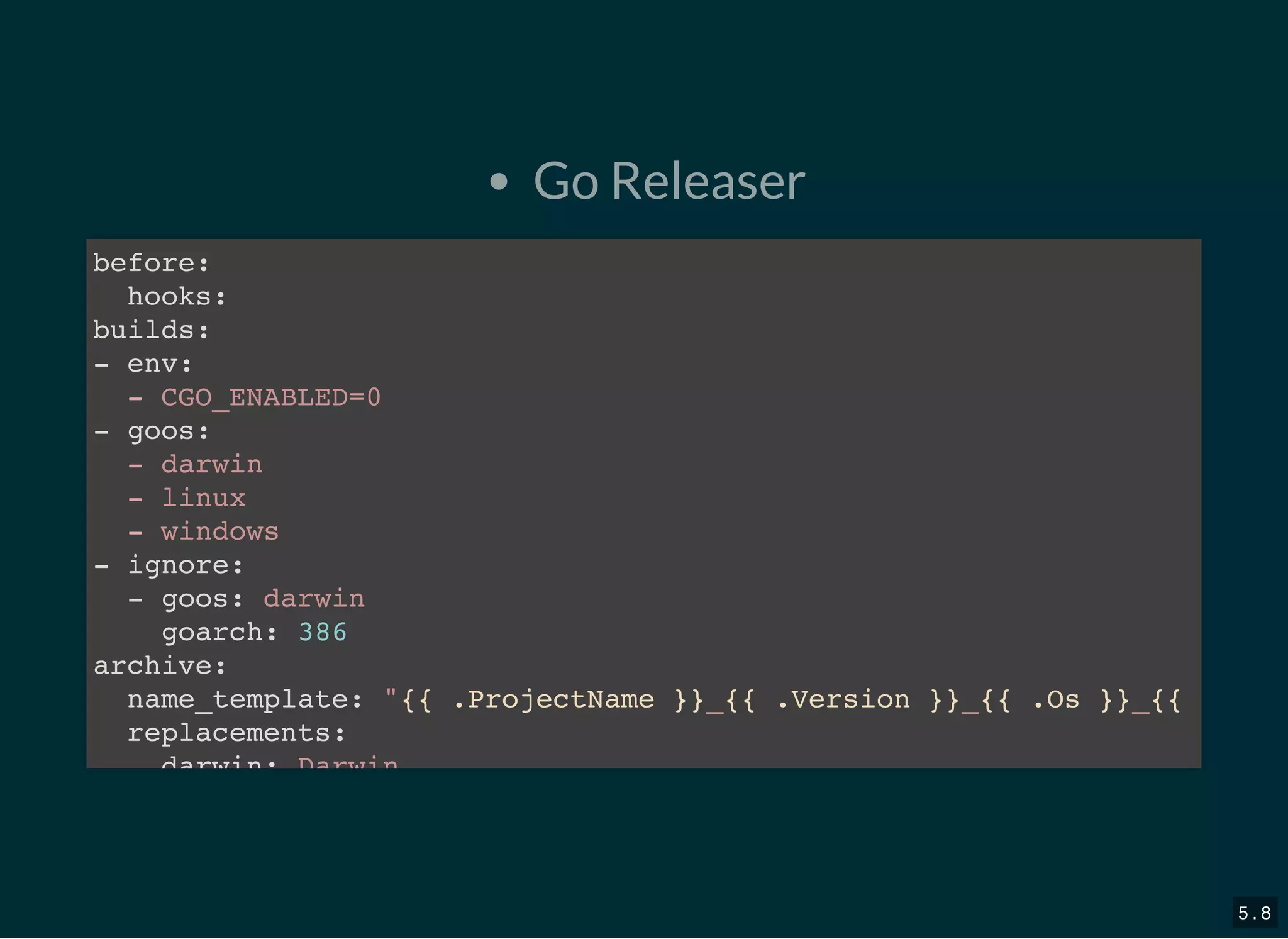 Go Releaser
before:
hooks:
builds:
- env:
- CGO_ENABLED=0
- goos:
- darwin
- linux
- windows
- ignore:
- goos: darwin
goarch: 386
archive:
name_template: &quot;{{ .ProjectName }}_{{ .Version }}_{{ .Os }}_{{
replacements:
darwin: Darwin
5 . 8
 