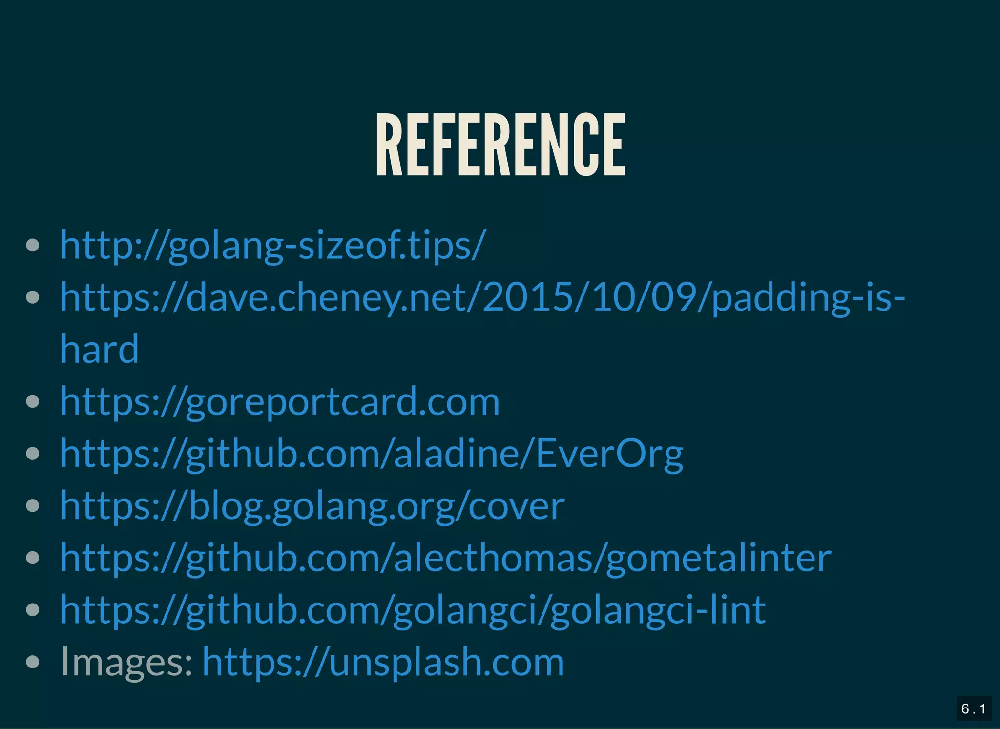 REFERENCEREFERENCE
Images:
http://golang-sizeof.tips/
https://dave.cheney.net/2015/10/09/padding-is-
hard
https://goreportcard.com
https://github.com/aladine/EverOrg
https://blog.golang.org/cover
https://github.com/alecthomas/gometalinter
https://github.com/golangci/golangci-lint
https://unsplash.com
6 . 1
 