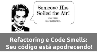 Refactoring e Code Smells: 
Seu código está apodrecendo! 
 
