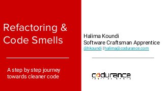 Refactoring &
Code Smells
A step by step journey
towards cleaner code
Halima Koundi
Software Craftsman Apprentice
@hkoundi | halima@codurance.com
 