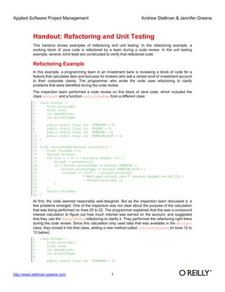 Applied Software Project Management Andrew Stellman & Jennifer Greene
http://www.stellman-greene.com 1
Handout: Refactoring and Unit Testing
This handout shows examples of refactoring and unit testing. In the refactoring example, a
working block of Java code is refactored by a team during a code review. In the unit testing
example, several JUnit tests are constructed to verify that refactored code.
Refactoring Example
In this example, a programming team in an investment bank is reviewing a block of code for a
feature that calculates fees and bonuses for brokers who sell a certain kind of investment account
to their corporate clients. The programmer who wrote the code uses refactoring to clarify
problems that were identified during the code review.
The inspection team performed a code review on this block of Java code, which included the
class Account and a function calculateFee from a different class:
1 class Account {
2 float principal;
3 float rate;
4 int daysActive;
5 int accountType;
6
7 public static final int STANDARD = 0;
8 public static final int BUDGET = 1;
9 public static final int PREMIUM = 2;
10 public static final int PREMIUM_PLUS = 3;
11 }
12
13 float calculateFee(Account accounts[]) {
14 float totalFee = 0;
15 Account account;
16 for (int i = 0; i < accounts.length; i++) {
17 account = accounts[i];
18 if ( account.accountType == Account.PREMIUM ||
19 account.accountType == Account.PREMIUM_PLUS ) {
20 totalFee += .0125 * ( account.principal
21 * Math.exp( account.rate * (account.daysActive/365.25) )
22 - account.principal );
23 }
24 }
25 return totalFee;
26 }
At first, the code seemed reasonably well-designed. But as the inspection team discussed it, a
few problems emerged. One of the inspectors was not clear about the purpose of the calculation
that was being performed on lines 20 to 22. The programmer explained that this was a compound
interest calculation to figure out how much interest was earned on the account, and suggested
that they use the Extract Method refactoring to clarify it. They performed the refactoring right there
during the code review. Since this calculation only used data that was available in the Account
class, they moved it into that class, adding a new method called interestEarned (in lines 12 to
15 below):
1 class Account {
2 float principal;
3 float rate;
4 int daysActive;
5 int accountType;
6
7 public static final int STANDARD = 0;
 