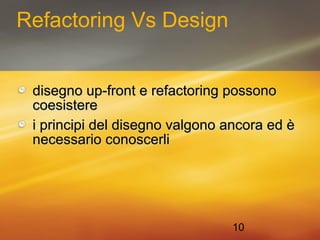 10 
Refactoring Vs Design 
disegno uupp--ffrroonntt ee rreeffaaccttoorriinngg ppoossssoonnoo 
ccooeessiisstteerree 
ii pprriinncciippii ddeell ddiisseeggnnoo vvaallggoonnoo aannccoorraa eedd èè 
nneecceessssaarriioo ccoonnoosscceerrllii 
 