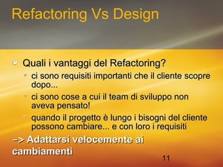 11 
Refactoring Vs Design 
QQuuaallii ii vvaannttaaggggii ddeell RReeffaaccttoorriinngg?? 
ccii ssoonnoo rreeqquuiissiittii iimmppoorrttaannttii cchhee iill cclliieennttee ssccoopprree 
ddooppoo...... 
ccii ssoonnoo ccoossee aa ccuuii iill tteeaamm ddii ssvviilluuppppoo nnoonn 
aavveevvaa ppeennssaattoo!! 
qquuaannddoo iill pprrooggeettttoo èè lluunnggoo ii bbiissooggnnii ddeell cclliieennttee 
ppoossssoonnoo ccaammbbiiaarree...... ee ccoonn lloorroo ii rreeqquuiissiittii 
-->> AAddaattttaarrssii vveelloocceemmeennttee aaii 
ccaammbbiiaammeennttii 
 
