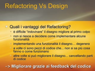 12 
Refactoring Vs Design 
QQuuaallii ii vvaannttaaggggii ddeell RReeffaaccttoorriinngg?? 
èè ddiiffffiicciillee ““iinnddoovviinnaarree”” iill ddiisseeggnnoo mmiigglliioorree aall pprriimmoo ccoollppoo 
nnoonn ssii rriieessccee aa ddeecciiddeerree ccoommee iimmpplleemmeennttaarree aallccuunnee 
ffuunnzziioonnaalliittàà 
iimmpplleemmeennttaannddoo uunnaa ffuunnzziioonnaalliittàà iill ddiisseeggnnoo…… ddeeggeenneerraa 
aa vvoollttee ccii ssoonnoo ppeezzzzii ddii ccooddiiccee cchhee...... nnoonn ssii ssaa ppiiùù ccoossaa 
ffaannnnoo oo ccoommee ffuunnzziioonnaannoo 
aallttrree vvoollttee ssii ppuuòò mmiigglliioorraarree iill ddiisseeggnnoo...... ccaanncceellllaannddoo ppaarrttii 
ddii ccooddiiccee 
-->> MMiigglliioorraarree ggrraazziiee aaii ffeeeeddbbaacckk ddeell ccooddiiccee 
 