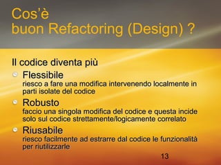 Cos’è 
buon Refactoring (Design) ? 
13 
IIll ccooddiiccee ddiivveennttaa ppiiùù 
FFlleessssiibbiillee 
rriieessccoo aa ffaarree uunnaa mmooddiiffiiccaa iinntteerrvveenneennddoo llooccaallmmeennttee iinn 
ppaarrttii iissoollaattee ddeell ccooddiiccee 
RRoobbuussttoo 
ffaacccciioo uunnaa ssiinnggoollaa mmooddiiffiiccaa ddeell ccooddiiccee ee qquueessttaa iinncciiddee 
ssoolloo ssuull ccooddiiccee ssttrreettttaammeennttee//llooggiiccaammeennttee ccoorrrreellaattoo 
RRiiuussaabbiillee 
rriieessccoo ffaacciillmmeennttee aadd eessttrraarrrree ddaall ccooddiiccee llee ffuunnzziioonnaalliittàà 
ppeerr rriiuuttiilliizzzzaarrllee 
 