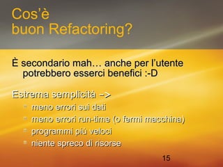 15 
Cos’è 
buon Refactoring? 
È secondario mmaahh…… aanncchhee ppeerr ll’’uutteennttee 
ppoottrreebbbbeerroo eesssseerrccii bbeenneeffiiccii ::--DD 
EEssttrreemmaa sseemmpplliicciittàà -->> 
mmeennoo eerrrroorrii ssuuii ddaattii 
mmeennoo eerrrroorrii rruunn--ttiimmee ((oo ffeerrmmii mmaacccchhiinnaa)) 
pprrooggrraammmmii ppiiùù vveellooccii 
nniieennttee sspprreeccoo ddii rriissoorrssee 
 