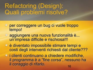 Refactoring (Design): 
Quali problemi risolve? 
ppeerr ccoorrrreeggggeerree uunn bbuugg ccii vvuuoollee ttrrooppppoo 
tteemmppoo!! 
aaggggiiuunnggeerree uunnaa nnuuoovvaa ffuunnzziioonnaalliittàà èè...... 
uunn’’iimmpprreessaa ddiiffffiicciillee ee rriisscchhiioossaa!!!!!! 
èè ddiivveennttaattoo iimmppoossssiibbiillee ssttiimmaarree tteemmppii ee 
ccoossttii ddeeggllii iinntteerrvveennttii rriicchhiieessttii ddaall cclliieennttee?????? 
i clienti ccoonnttiinnuuaannoo aa cchhiieeddeerree mmooddiiffiicchhee,, 
iill pprrooggrraammmmaa èè aa ““ffiinnee ccoorrssaa””,, nneessssuunnoo hhaa 
iill ccoorraaggggiioo ddii rriiffaarrlloo.. 
16 
 