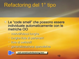 19 
Refactoring del 1° tipo 
Le “code ssmmeellll”” cchhee ppoossssoonnoo eesssseerree 
iinnddiivviidduuaattee aauuttoommaattiiccaammeennttee ccoonn llee 
mmeettrriicchhee OOOO 
mmeettooddii//ccllaassssii lluunngghhee 
lluunngghhee lliissttee ddii ppaarraammeettrrii 
lliissttee ddii sswwiittcchh//iiff 
ggeenneerraalliizzzzaazziioonnee ssppeeccuullaattiivvaa 
! v veeddi io ooommeetrtricicss44rreefafacctotorriningg.h.htmtmll 
 