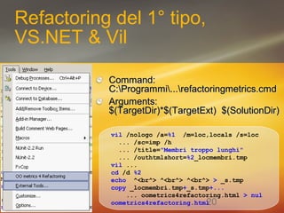 20 
Refactoring del 1° tipo, 
VS.NET & Vil 
CCoommmmaanndd:: 
CC::PPrrooggrraammmmii......rreeffaaccttoorriinnggmmeettrriiccss..ccmmdd 
AArrgguummeennttss:: 
$$((TTaarrggeettDDiirr))**$$((TTaarrggeettEExxtt)) $$((SSoolluuttiioonnDDiirr)) 
vil /nologo /a=%1 /m=loc,locals /s=loc 
... /sc=imp /h 
... /title="Membri troppo lunghi" 
... /outhtmlshort=%2_locmembri.tmp 
vil ... 
cd /d %2 
echo ^<br^> ^<br^> ^<br^> > _s.tmp 
copy _locmembri.tmp+_s.tmp+... 
... oometrics4refactoring.html > nul 
oometrics4refactoring.html 
 