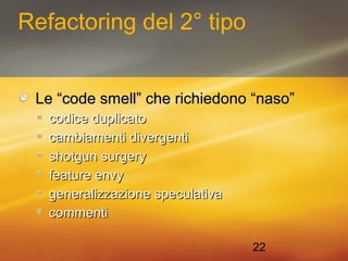 22 
Refactoring del 2° tipo 
Le ““ccooddee ssmmeellll”” cchhee rriicchhiieeddoonnoo ““nnaassoo”” 
ccooddiiccee dduupplliiccaattoo 
ccaammbbiiaammeennttii ddiivveerrggeennttii 
sshhoottgguunn ssuurrggeerryy 
ffeeaattuurree eennvvyy 
ggeenneerraalliizzzzaazziioonnee ssppeeccuullaattiivvaa 
ccoommmmeennttii 
 