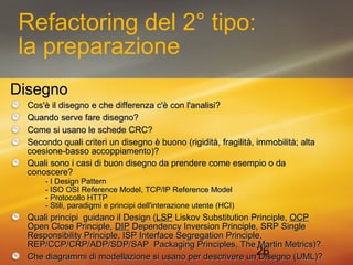 26 
Refactoring del 2° tipo: 
la preparazione 
DDiisseeggnnoo 
CCooss''èè iill ddiisseeggnnoo ee cchhee ddiiffffeerreennzzaa cc''èè ccoonn ll''aannaalliissii?? 
QQuuaannddoo sseerrvvee ffaarree ddiisseeggnnoo?? 
CCoommee ssii uussaannoo llee sscchheeddee CCRRCC?? 
SSeeccoonnddoo qquuaallii ccrriitteerrii uunn ddiisseeggnnoo èè bbuuoonnoo ((rriiggiiddiittàà,, ffrraaggiilliittàà,, iimmmmoobbiilliittàà;; aallttaa 
ccooeessiioonnee--bbaassssoo aaccccooppppiiaammeennttoo))?? 
QQuuaallii ssoonnoo ii ccaassii ddii bbuuoonn ddiisseeggnnoo ddaa pprreennddeerree ccoommee eesseemmppiioo oo ddaa 
ccoonnoosscceerree?? 
-- II DDeessiiggnn PPaatttteerrnn 
-- IISSOO OOSSII RReeffeerreennccee MMooddeell,, TTCCPP//IIPP RReeffeerreennccee MMooddeell 
-- PPrroottooccoolllloo HHTTTTPP 
-- SSttiillii,, ppaarraaddiiggmmii ee pprriinncciippii ddeellll''iinntteerraazziioonnee uutteennttee ((HHCCII)) 
QQuuaallii pprriinncciippii gguuiiddaannoo iill DDeessiiggnn ((LLSSPP LLiisskkoovv SSuubbssttiittuuttiioonn PPrriinncciippllee,, OOCCPP 
OOppeenn CClloossee PPrriinncciippllee,, DDIIPP DDeeppeennddeennccyy IInnvveerrssiioonn PPrriinncciippllee,, SSRRPP SSiinnggllee 
RReessppoonnssiibbiilliittyy PPrriinncciippllee,, IISSPP IInntteerrffaaccee SSeeggrreeggaattiioonn PPrriinncciippllee,, 
RREEPP//CCCCPP//CCRRPP//AADDPP//SSDDPP//SSAAPP PPaacckkaaggiinngg PPrriinncciipplleess,, TThhee MMaarrttiinn MMeettrriiccss))?? 
CChhee ddiiaaggrraammmmii ddii mmooddeellllaazziioonnee ssii uussaannoo ppeerr ddeessccrriivveerree uunn DDiisseeggnnoo ((UUMMLL))?? 
 