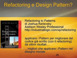 Refactoring e Design Pattern? 
RReeffaaccttoorriinngg ttoo PPaatttteerrnnss 
ddii JJoosshhuuaa KKeerriieevvsskkyy 
AAddddiissoonn WWeesslleeyy PPrrooffeessssiioonnaall 
hhttttpp::////iinndduussttrriiaallllooggiicc..ccoomm//xxpp//rreeffaaccttoorriinngg 
aapppplliiccaarree ii PPaatttteerrnn ppeerr mmiigglliioorraarree ddeell 
ccooddiiccee ggiiàà ssccrriittttoo ((ccoonn iill rreeffaaccttoorriinngg)) 
ddàà oottttiimmii rriissuullttaattii…… 
……mmiigglliioorrii cchhee aapppplliiccaarree ii PPaatttteerrnn nneell 
ddiisseeggnnoo iinniizziiaallee 
28 
 