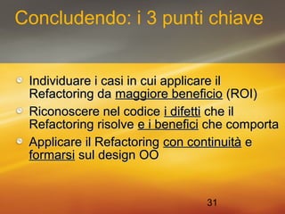 Concludendo: i 3 punti chiave 
IInnddiivviidduuaarree ii ccaassii iinn ccuuii aapppplliiccaarree iill 
RReeffaaccttoorriinngg ddaa mmaaggggiioorree bbeenneeffiicciioo ((RROOII)) 
RRiiccoonnoosscceerree nneell ccooddiiccee ii ddiiffeettttii cchhee iill 
RReeffaaccttoorriinngg rriissoollvvee ee ii bbeenneeffiiccii cchhee ccoommppoorrttaa 
AApppplliiccaarree iill RReeffaaccttoorriinngg ccoonn ccoonnttiinnuuiittàà ee 
ffoorrmmaarrssii ssuull ddeessiiggnn OOOO 
31 
 