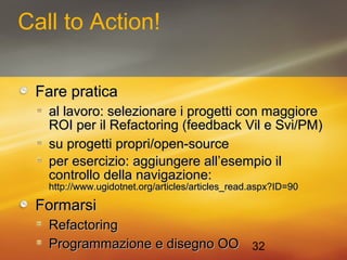 32 
Call to Action! 
FFaarree pprraattiiccaa 
aall llaavvoorroo:: sseelleezziioonnaarree ii pprrooggeettttii ccoonn mmaaggggiioorree 
RROOII ppeerr iill RReeffaaccttoorriinngg ((ffeeeeddbbaacckk VViill ee SSvvii//PPMM)) 
ssuu pprrooggeettttii pprroopprrii//ooppeenn--ssoouurrccee 
ppeerr eesseerrcciizziioo:: aaggggiiuunnggeerree aallll’’eesseemmppiioo iill 
ccoonnttrroolllloo ddeellllaa nnaavviiggaazziioonnee:: 
hhttttpp::////wwwwww..uuggiiddoottnneett..oorrgg//aarrttiicclleess//aarrttiicclleess__rreeaadd..aassppxx??IIDD==9900 
FFoorrmmaarrssii 
RReeffaaccttoorriinngg 
PPrrooggrraammmmaazziioonnee ee ddiisseeggnnoo OOOO 
 