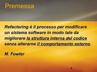 4 
Premessa 
Refactoring èè iill pprroocceessssoo ppeerr mmooddiiffiiccaarree 
uunn ssiisstteemmaa ssooffttwwaarree iinn mmooddoo ttaallee ddaa 
mmiigglliioorraarree llaa ssttrruuttttuurraa iinntteerrnnaa ddeell ccooddiiccee 
sseennzzaa aalltteerraarrnnee iill ccoommppoorrttaammeennttoo eesstteerrnnoo.. 
MM.. FFoowwlleerr 
 