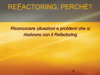 REFACTORING, PERCHÉ? 
Riconoscere ssiittuuaazziioonnii ee pprroobblleemmii cchhee ssii 
rriissoollvvoonnoo ccoonn iill RReeffaaccttoorriinngg 
6 
 