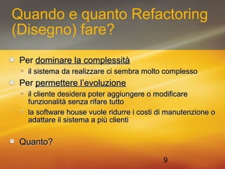 Quando e quanto Refactoring 
(Disegno) fare? 
PPeerr ddoommiinnaarree llaa ccoommpplleessssiittàà 
iill ssiisstteemmaa ddaa rreeaalliizzzzaarree ccii sseemmbbrraa mmoollttoo ccoommpplleessssoo 
PPeerr ppeerrmmeetttteerree ll’’eevvoolluuzziioonnee 
iill cclliieennttee ddeessiiddeerraa ppootteerr aaggggiiuunnggeerree oo mmooddiiffiiccaarree 
ffuunnzziioonnaalliittàà sseennzzaa rriiffaarree ttuuttttoo 
llaa ssooffttwwaarree hhoouussee vvuuoollee rriidduurrrree ii ccoossttii ddii mmaannuutteennzziioonnee oo 
aaddaattttaarree iill ssiisstteemmaa aa ppiiùù cclliieennttii 
QQuuaannttoo?? 
9 
 