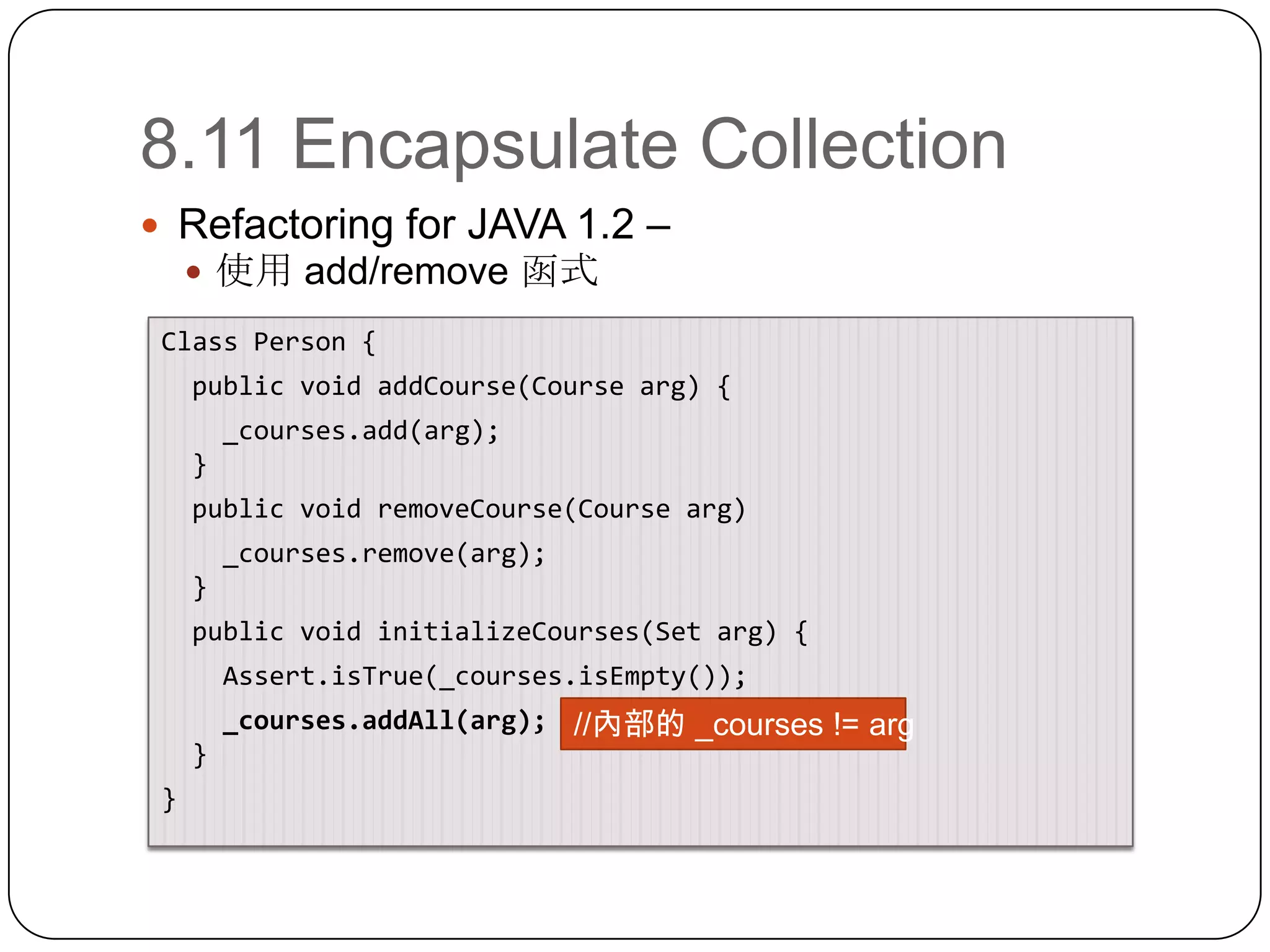 8.11 Encapsulate CollectionRefactoring for JAVA 1.2 – 使用 add/remove 函式Class Person { public void addCourse(Course arg) {   _courses.add(arg);  } public void removeCourse(Course arg)   _courses.remove(arg);  } public void initializeCourses(Set arg) {Assert.isTrue(_courses.isEmpty());_courses.addAll(arg);  }}//內部的 _courses != arg