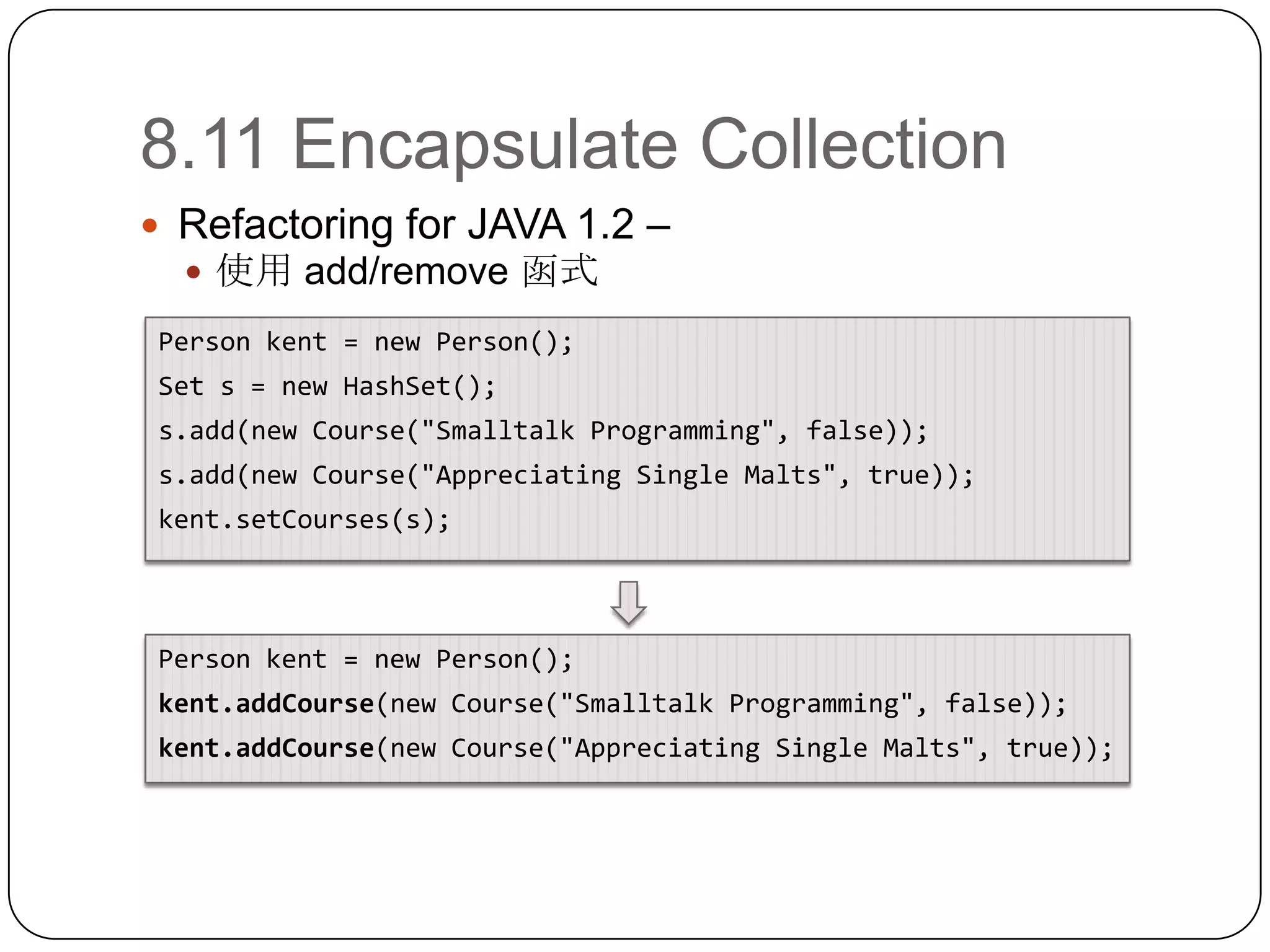 8.11 Encapsulate CollectionRefactoring for JAVA 1.2 – 使用 add/remove 函式Person kent = new Person();Set s = new HashSet();s.add(new Course("Smalltalk Programming", false));s.add(new Course("Appreciating Single Malts", true));kent.setCourses(s);Person kent = new Person();kent.addCourse(new Course("Smalltalk Programming", false));kent.addCourse(new Course("Appreciating Single Malts", true));
