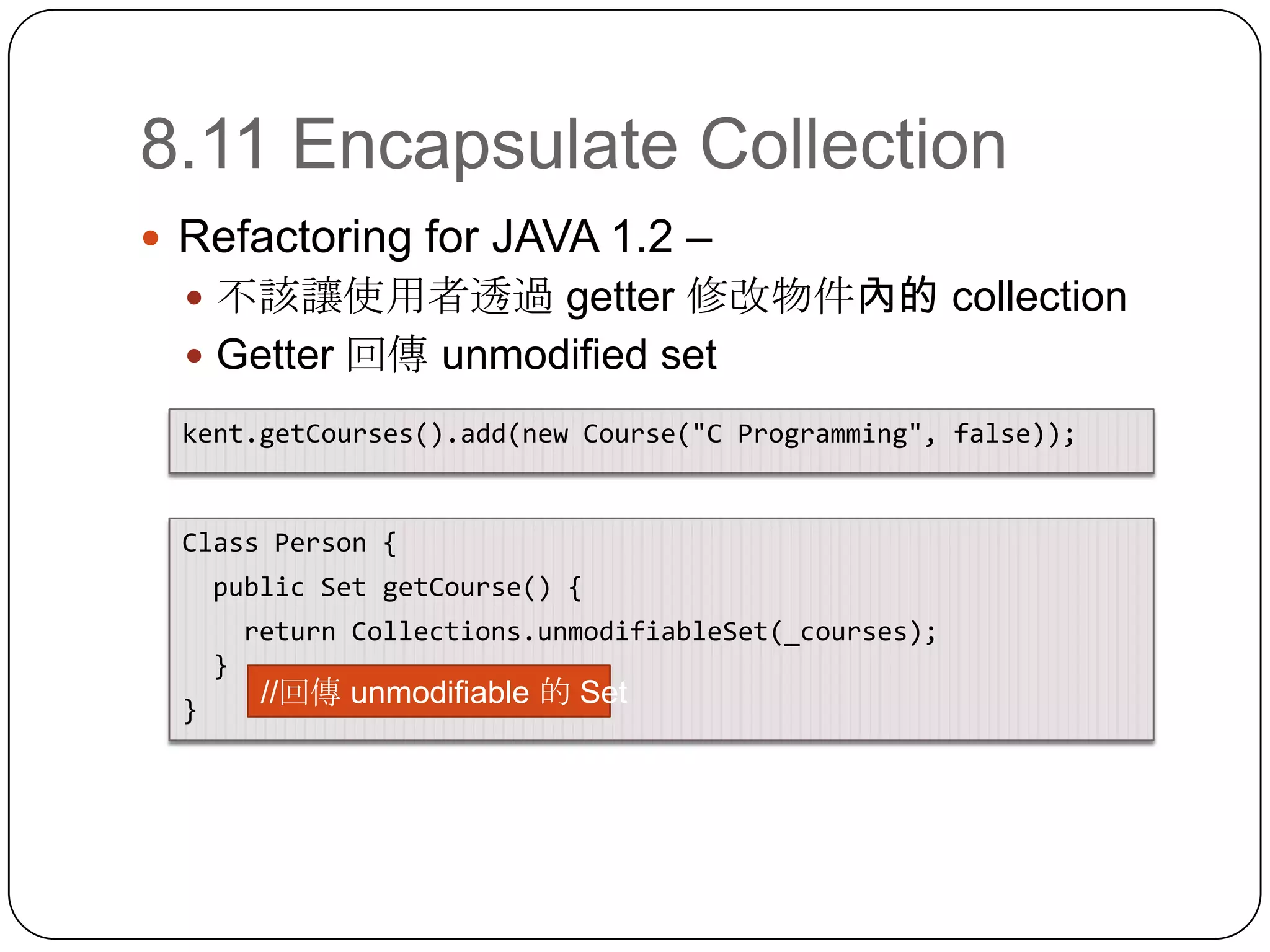 8.11 Encapsulate CollectionRefactoring for JAVA 1.2 – 不該讓使用者透過 getter 修改物件內的 collectionGetter 回傳 unmodified setkent.getCourses().add(new Course("C Programming", false));Class Person {  public Set getCourse() {return Collections.unmodifiableSet(_courses);}}//回傳 unmodifiable的 Set