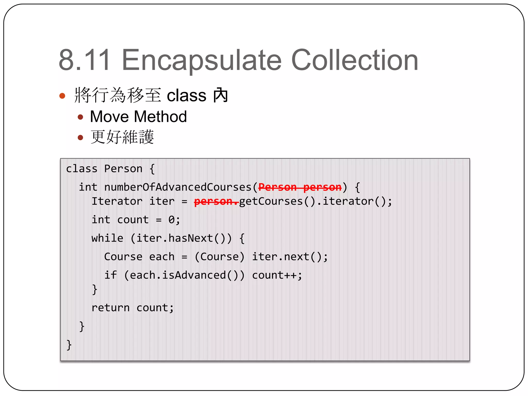 8.11 Encapsulate Collection將行為移至 class 內Move Method更好維護class Person {intnumberOfAdvancedCourses(Person person) {    Iterator iter = person.getCourses().iterator();int count = 0;   while (iter.hasNext()) {     Course each = (Course) iter.next();     if (each.isAdvanced()) count++;    }   return count;  }}