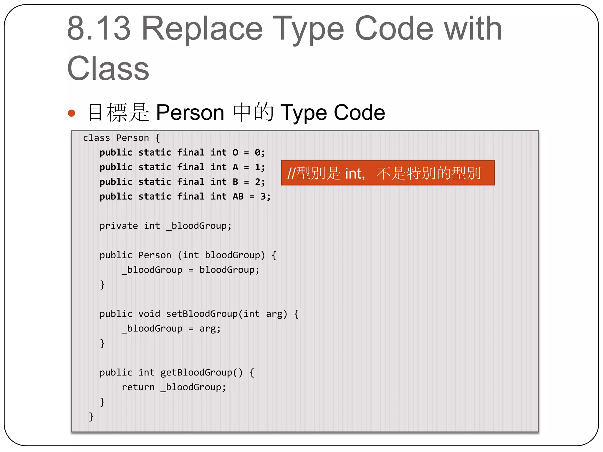 8.13 Replace Type Code with Class目標是 Person 中的 Type Code class Person {    public static final int O = 0;    public static final int A = 1;    public static final int B = 2;    public static final int AB = 3;    private int _bloodGroup;    public Person (intbloodGroup) {        _bloodGroup = bloodGroup;    }    public void setBloodGroup(intarg) {        _bloodGroup = arg;    }    public intgetBloodGroup() {        return _bloodGroup;    }  }//型別是 int，不是特別的型別