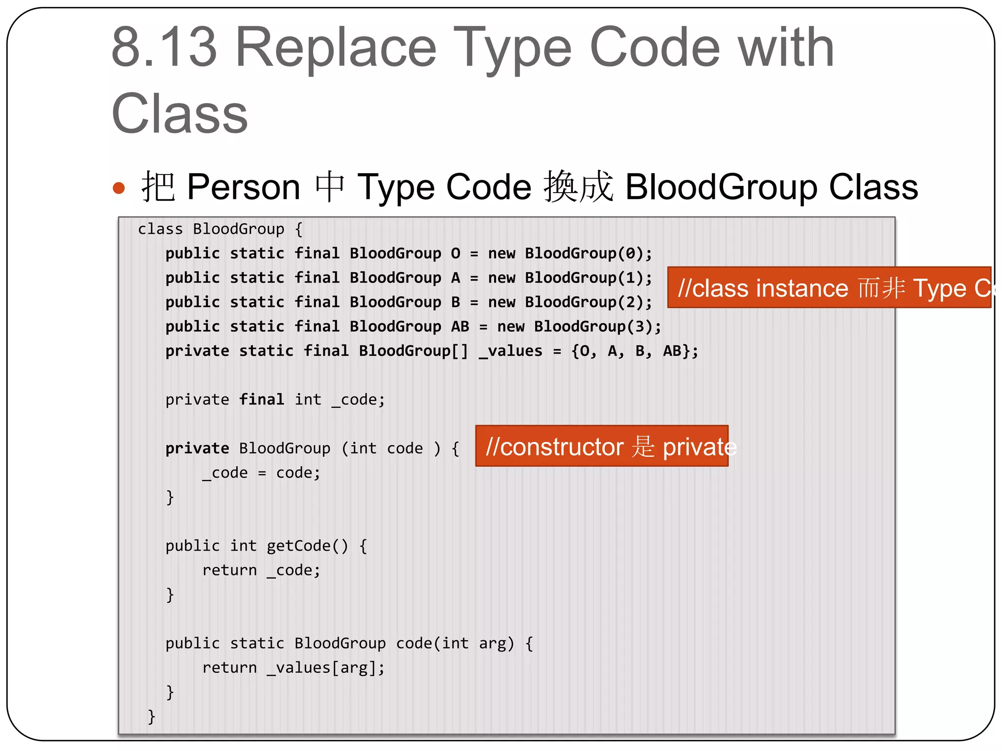 8.13 Replace Type Code with Class把 Person 中 Type Code 換成 BloodGroup Class class BloodGroup {    public static final BloodGroup O = new BloodGroup(0);    public static final BloodGroup A = new BloodGroup(1);    public static final BloodGroup B = new BloodGroup(2);    public static final BloodGroup AB = new BloodGroup(3);    private static final BloodGroup[] _values = {O, A, B, AB};    private finalint _code;privateBloodGroup (int code ) {        _code = code;    }    public intgetCode() {        return _code;    }    public static BloodGroup code(intarg) {        return _values[arg];    }  }//class instance 而非 Type Code//constructor 是 private