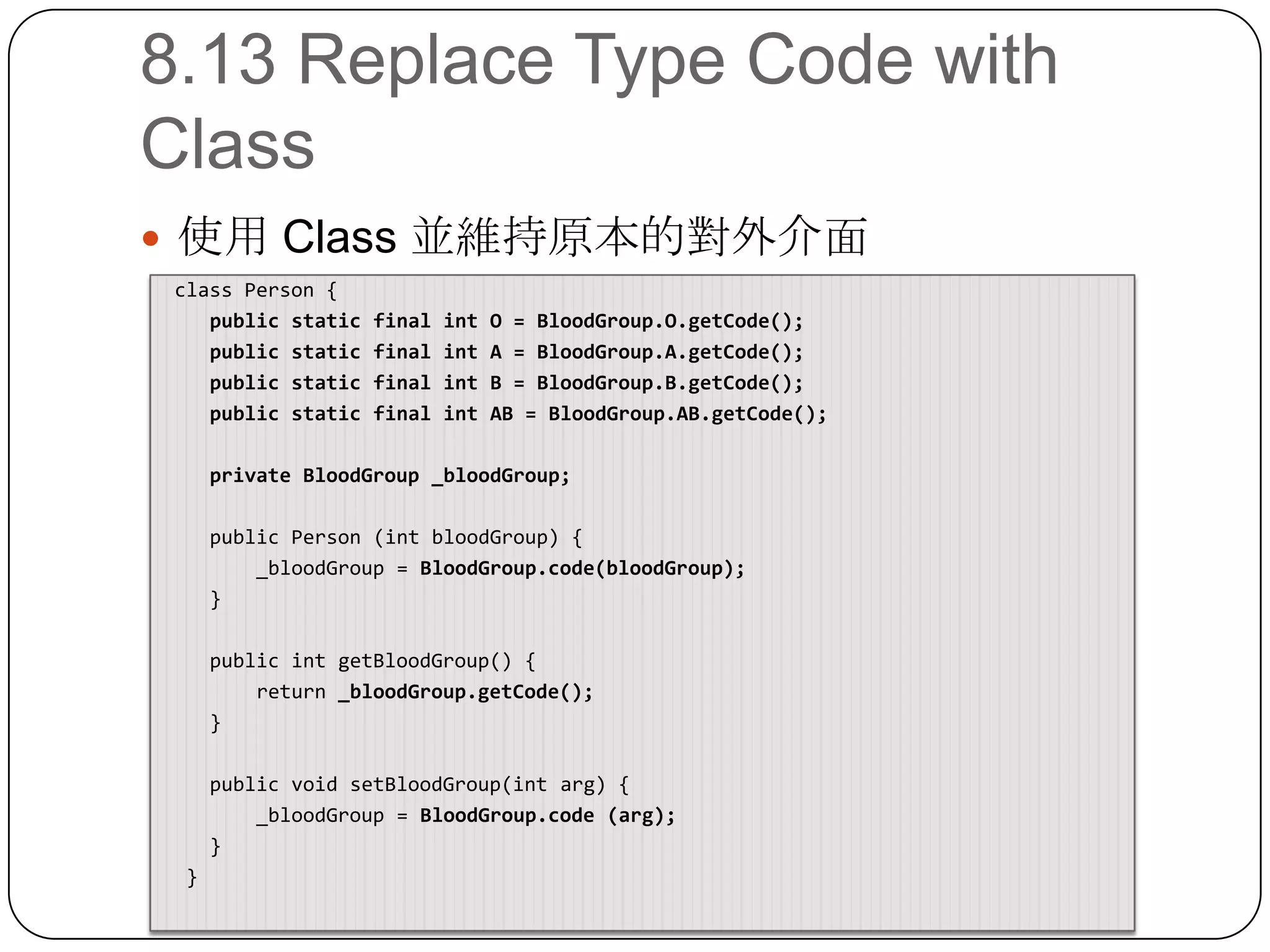 8.13 Replace Type Code with Class使用 Class 並維持原本的對外介面 class Person {    public static final int O = BloodGroup.O.getCode();    public static final int A = BloodGroup.A.getCode();    public static final int B = BloodGroup.B.getCode();    public static final int AB = BloodGroup.AB.getCode();private BloodGroup _bloodGroup;    public Person (intbloodGroup) {        _bloodGroup = BloodGroup.code(bloodGroup);    }    public intgetBloodGroup() {        return _bloodGroup.getCode();    }    public void setBloodGroup(intarg) {        _bloodGroup = BloodGroup.code (arg);    }  }