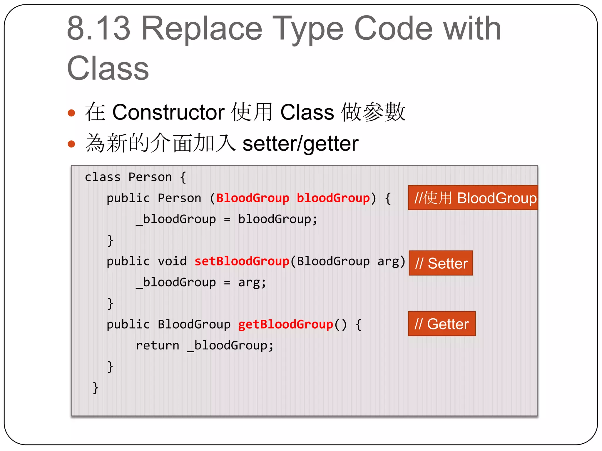 8.13 Replace Type Code with Class在 Constructor 使用 Class 做參數為新的介面加入 setter/getter class Person {     public Person (BloodGroupbloodGroup) {        _bloodGroup = bloodGroup;    }    public void setBloodGroup(BloodGrouparg) {        _bloodGroup = arg;}   public BloodGroupgetBloodGroup() {        return _bloodGroup;    }  }//使用 BloodGroup// Setter// Getter