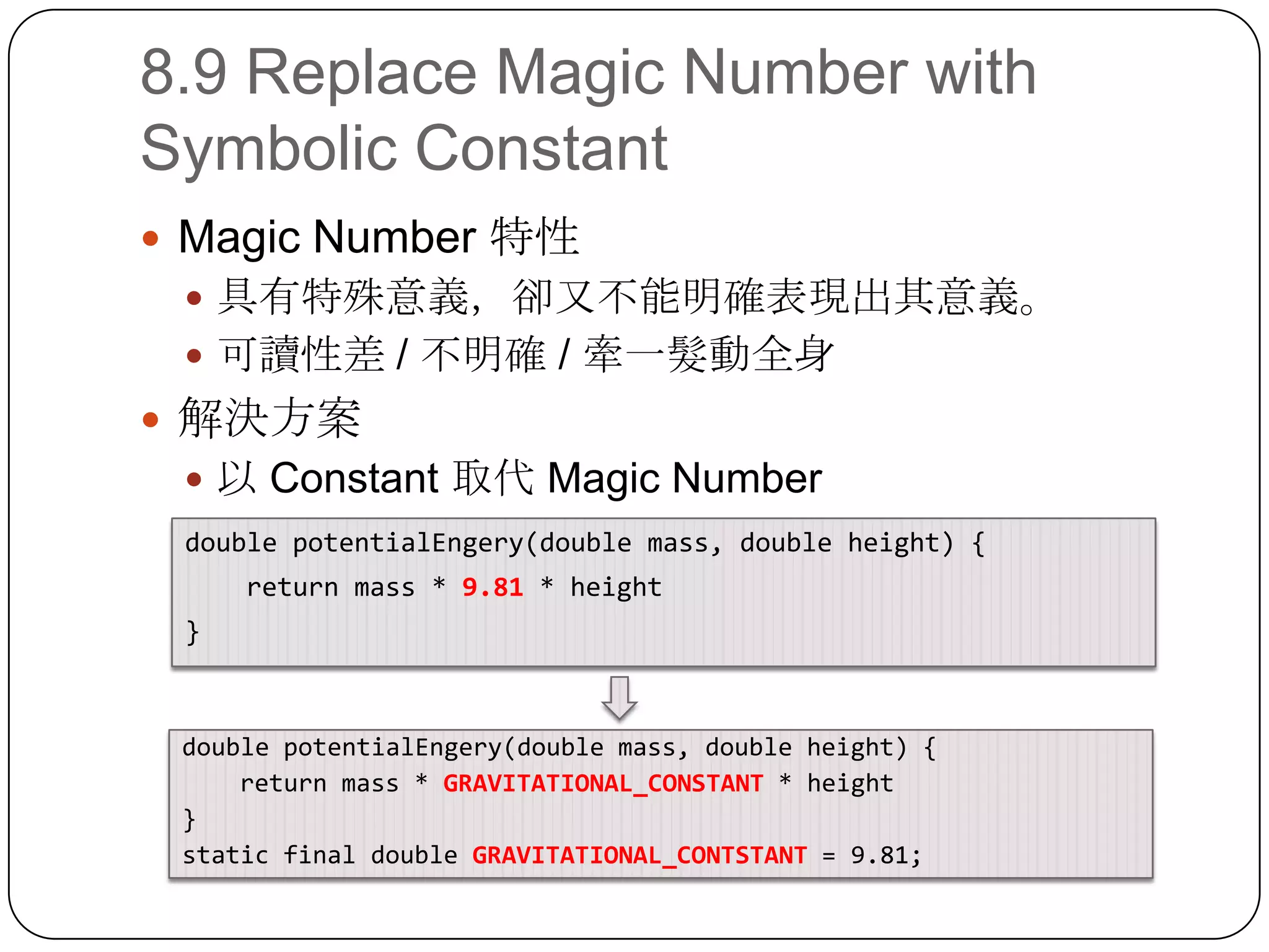 8.9 Replace Magic Number with Symbolic ConstantMagic Number 特性具有特殊意義，卻又不能明確表現出其意義。可讀性差 / 不明確 / 牽一髮動全身解決方案以 Constant 取代Magic Numberdouble potentialEngery(double mass, double height) {    return mass * 9.81 * height}double potentialEngery(double mass, double height) {    return mass * GRAVITATIONAL_CONSTANT * height}static final double GRAVITATIONAL_CONTSTANT = 9.81;