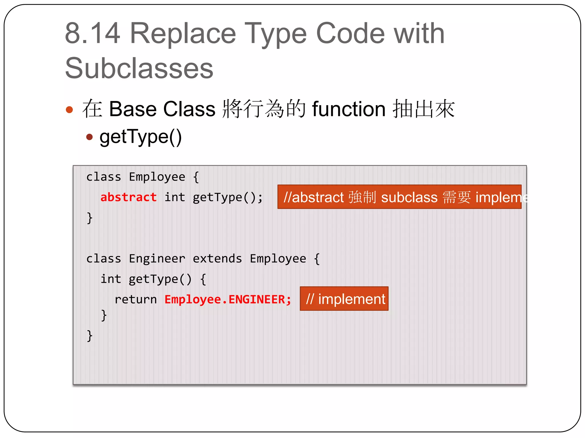 8.14 Replace Type Code with Subclasses在 Base Class 將行為的 function 抽出來getType() class Employee{abstractintgetType();} class Engineer extends Employee {intgetType() {    return Employee.ENGINEER;   }}//abstract 強制 subclass 需要 implement// implement