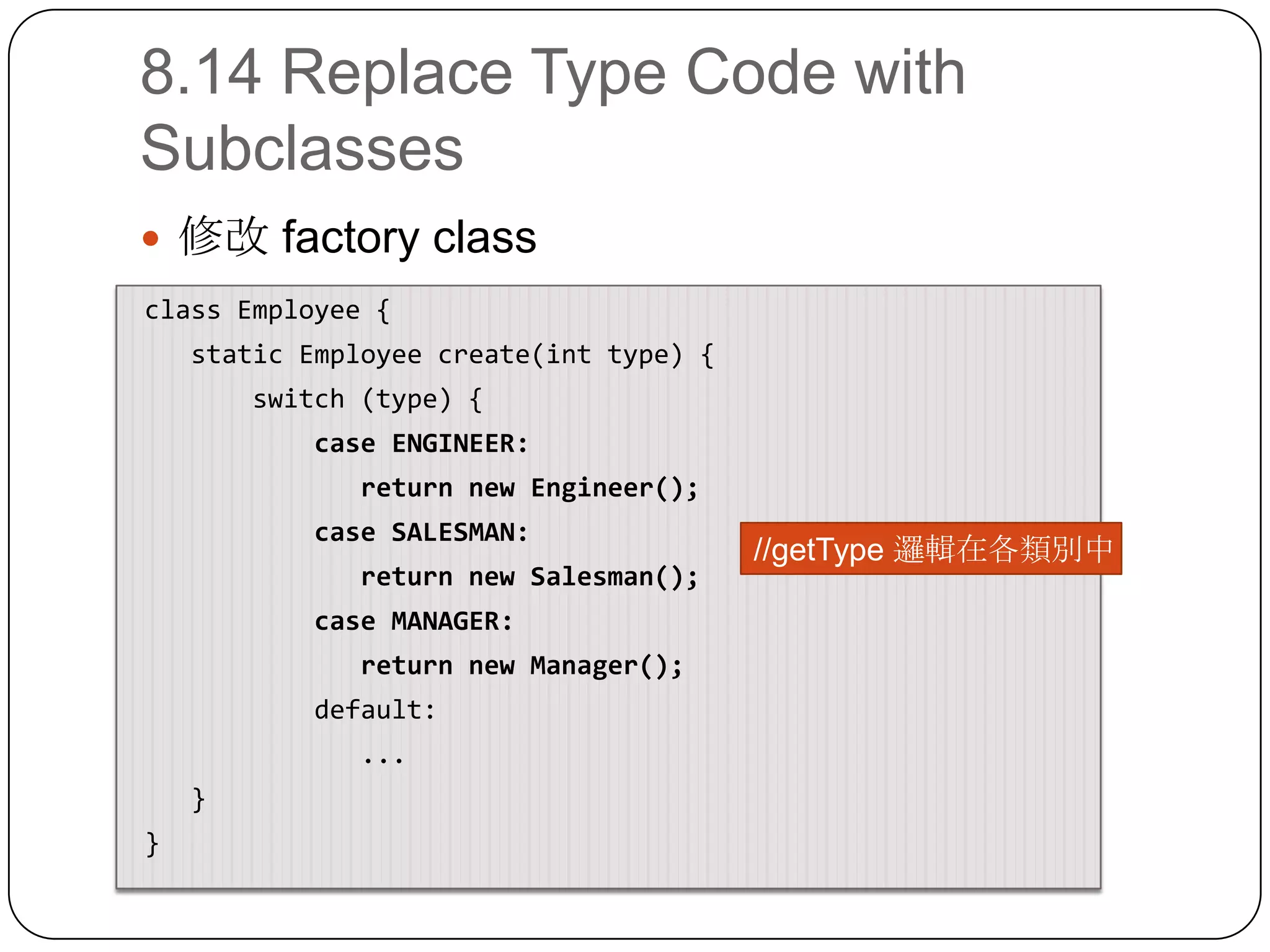 8.14 Replace Type Code with Subclasses修改 factory class class Employee {    static Employee create(int type) {switch (type) {            case ENGINEER:               return new Engineer();            case SALESMAN:               return new Salesman();            case MANAGER:               return new Manager();           default:              ...    } }//getType邏輯在各類別中