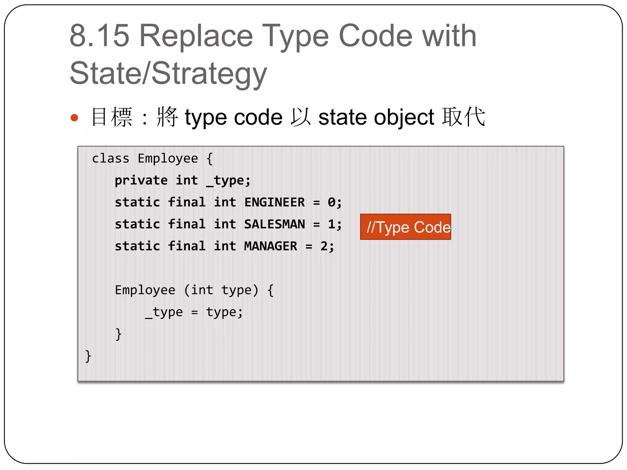 8.15 Replace Type Code with State/Strategy目標：將 type code 以 state object 取代 class Employee{    private int _type;    static final int ENGINEER = 0;    static final int SALESMAN = 1;    static final int MANAGER = 2;    Employee (int type) {        _type = type;}}//Type Code