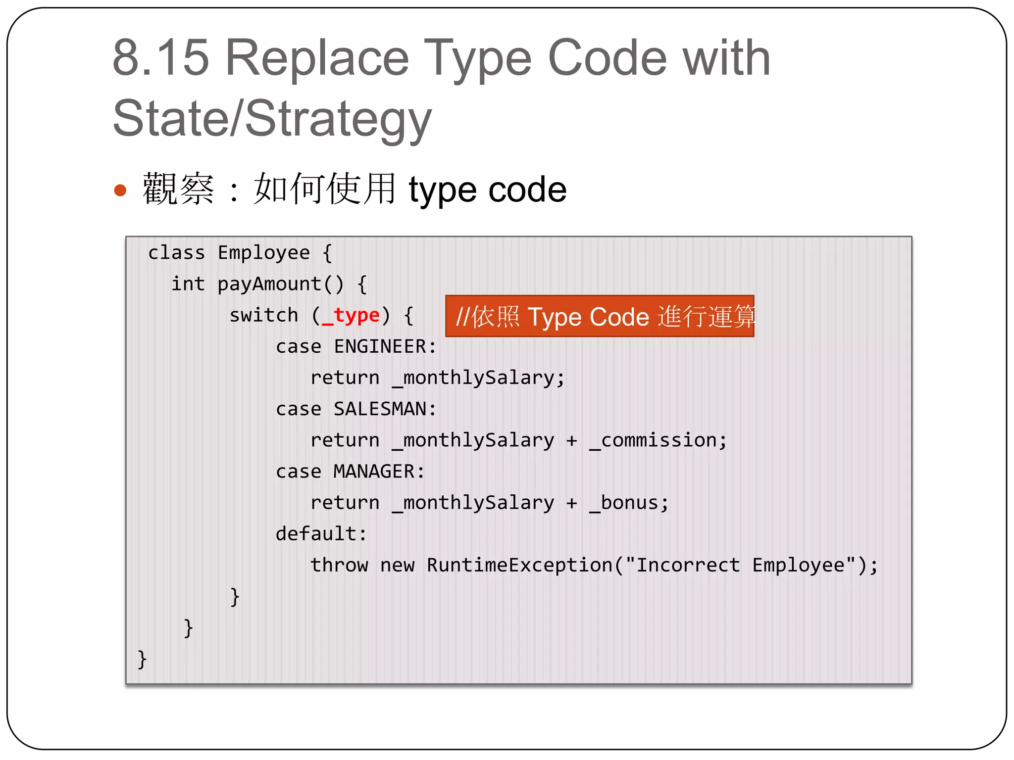8.15 Replace Type Code with State/Strategy觀察：如何使用 type code class Employee{intpayAmount() {        switch (_type) {            case ENGINEER:               return _monthlySalary;            case SALESMAN:               return _monthlySalary + _commission;            case MANAGER:               return _monthlySalary + _bonus;            default:               throw new RuntimeException("Incorrect Employee");        }}}//依照 Type Code 進行運算