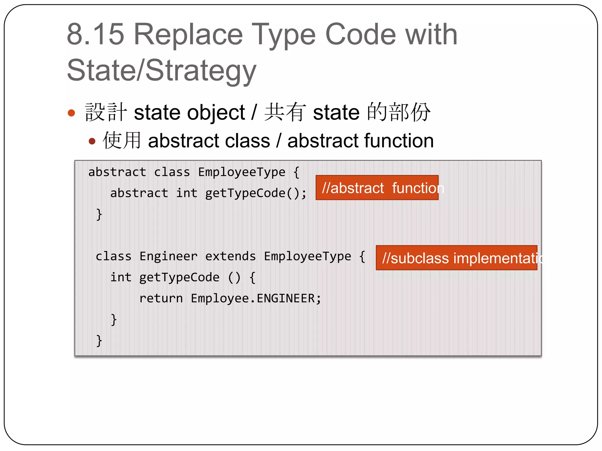 8.15 Replace Type Code with State/Strategy設計 state object / 共有 state 的部份使用 abstract class / abstract function abstract class EmployeeType {    abstract intgetTypeCode();  }  class Engineer extends EmployeeType {intgetTypeCode () {        return Employee.ENGINEER;    }  }//abstract function//subclass implementation