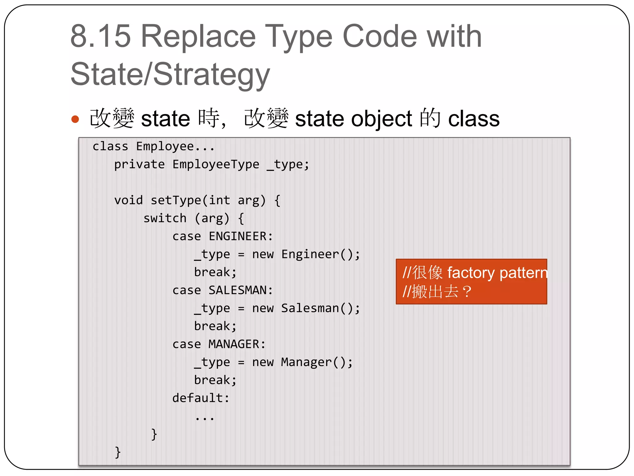 8.15 Replace Type Code with State/Strategy改變 state 時，改變 state object 的 class class Employee...    private EmployeeType _type;    void setType(intarg) {        switch (arg) {            case ENGINEER:               _type = new Engineer();               break;            case SALESMAN:               _type = new Salesman();               break;            case MANAGER:               _type = new Manager();               break;            default:              ...        }    }//很像 factory pattern//搬出去？