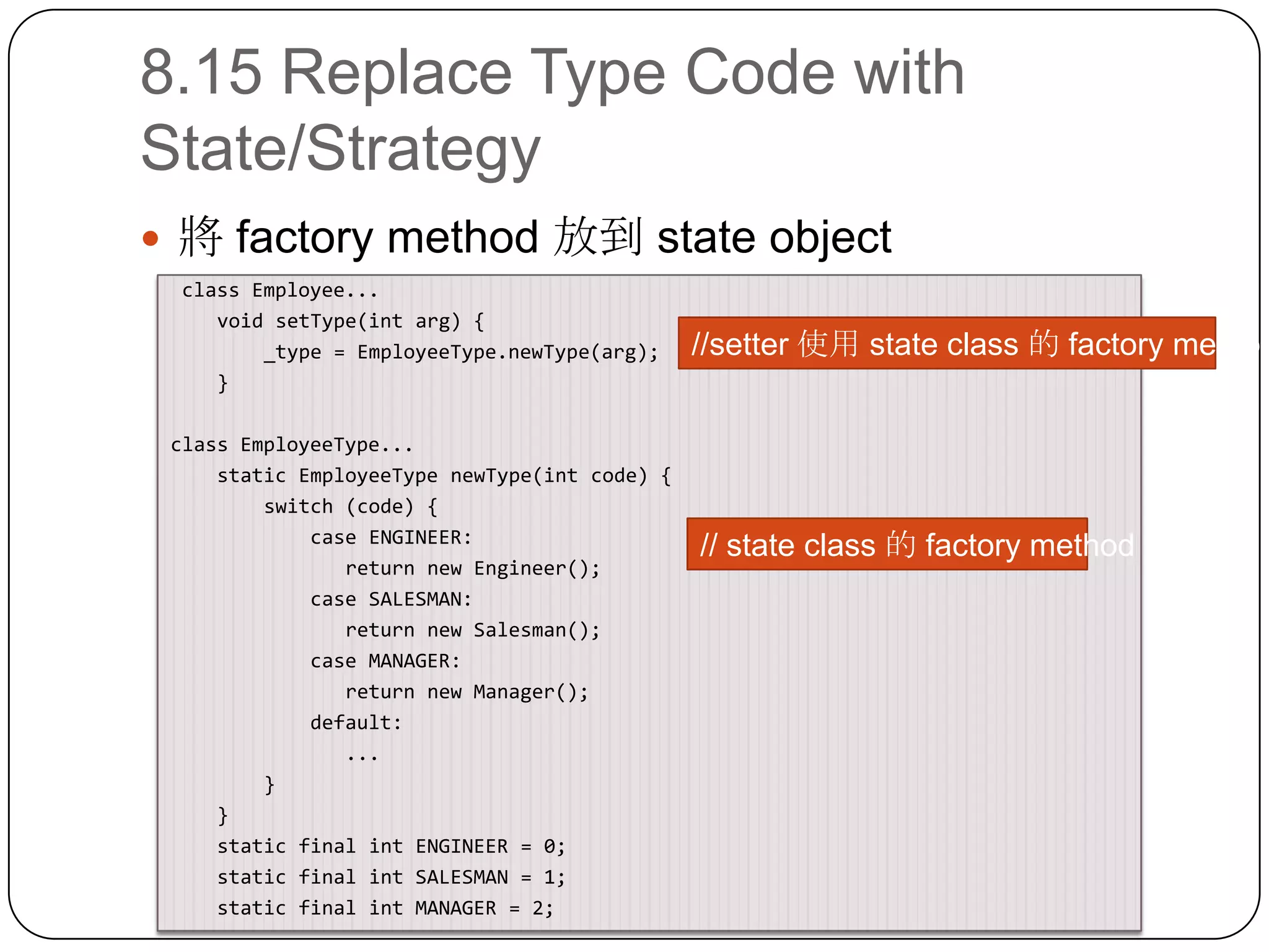 8.15 Replace Type Code with State/Strategy將 factory method 放到 state object class Employee...    void setType(intarg) {        _type = EmployeeType.newType(arg);    }class EmployeeType...    static EmployeeTypenewType(int code) {        switch (code) {            case ENGINEER:               return new Engineer();            case SALESMAN:               return new Salesman();            case MANAGER:               return new Manager();            default:              ...        }    }    static final int ENGINEER = 0;    static final int SALESMAN = 1;    static final int MANAGER = 2;//setter 使用 state class 的 factory method// state class 的 factory method