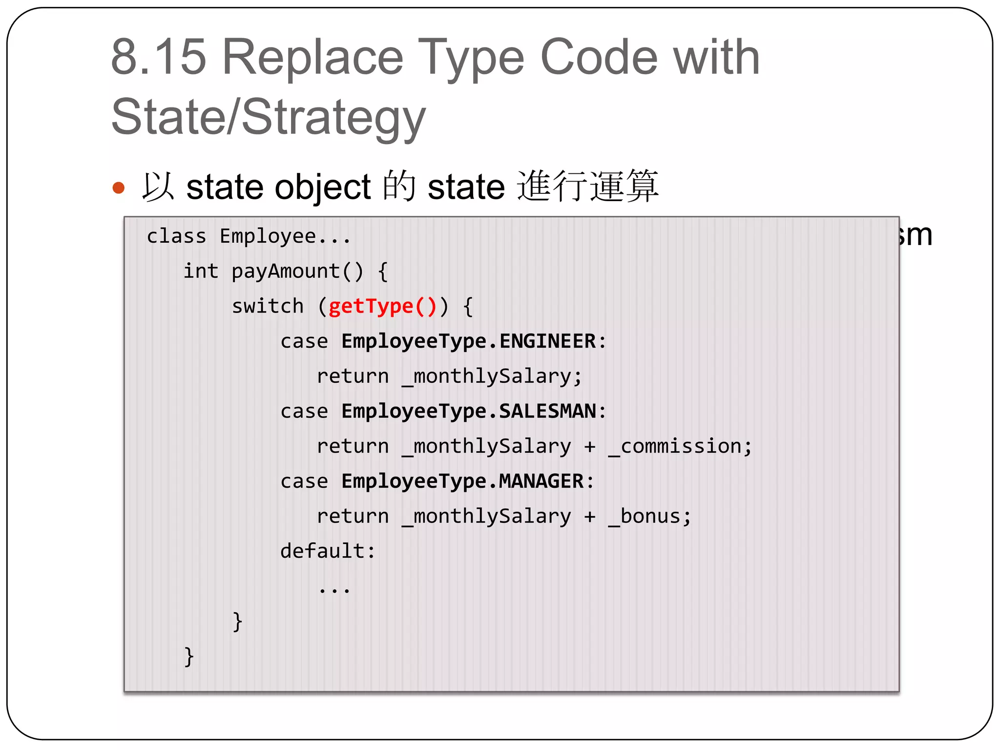 8.15 Replace Type Code with State/Strategy以 state object 的 state 進行運算接著可以用 Replace Conditional with Polymorphism class Employee...intpayAmount() {        switch (getType()) {            case EmployeeType.ENGINEER:               return _monthlySalary;            case EmployeeType.SALESMAN:               return _monthlySalary + _commission;            case EmployeeType.MANAGER:               return _monthlySalary + _bonus;            default:...        }    }